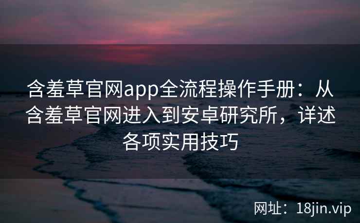 含羞草官网app全流程操作手册：从含羞草官网进入到安卓研究所，详述各项实用技巧