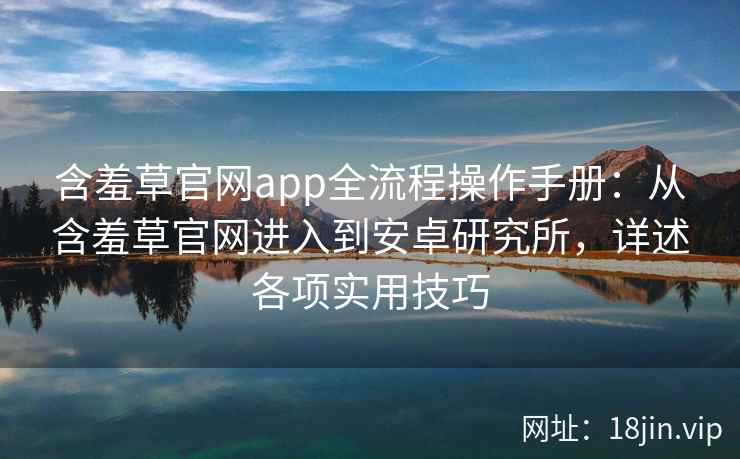 含羞草官网app全流程操作手册：从含羞草官网进入到安卓研究所，详述各项实用技巧