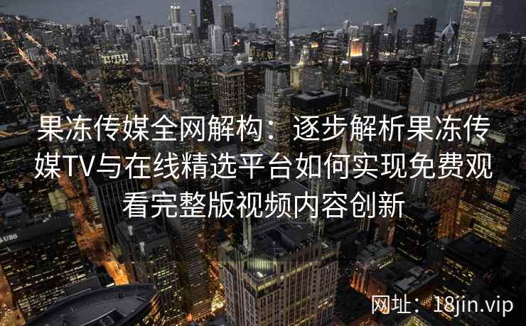 果冻传媒全网解构：逐步解析果冻传媒TV与在线精选平台如何实现免费观看完整版视频内容创新