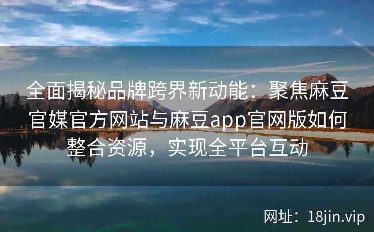 全面揭秘品牌跨界新动能：聚焦麻豆官媒官方网站与麻豆app官网版如何整合资源，实现全平台互动
