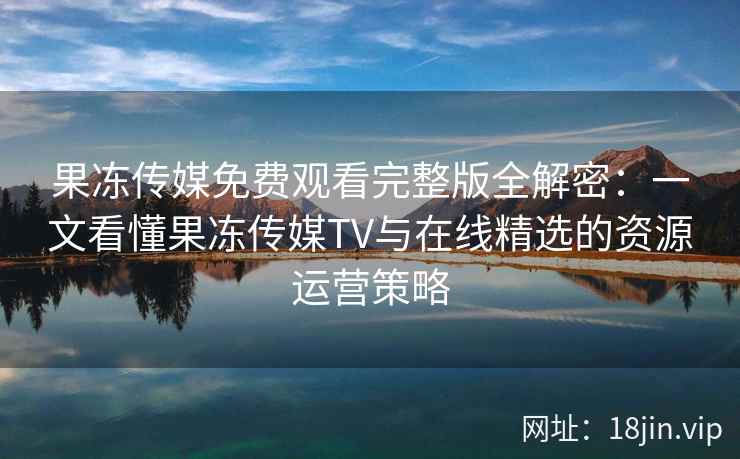 果冻传媒免费观看完整版全解密：一文看懂果冻传媒TV与在线精选的资源运营策略