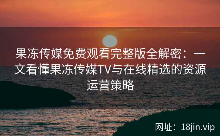 果冻传媒免费观看完整版全解密：一文看懂果冻传媒TV与在线精选的资源运营策略