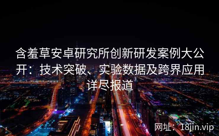 含羞草安卓研究所创新研发案例大公开：技术突破、实验数据及跨界应用详尽报道