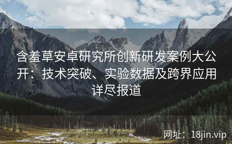 含羞草安卓研究所创新研发案例大公开：技术突破、实验数据及跨界应用详尽报道