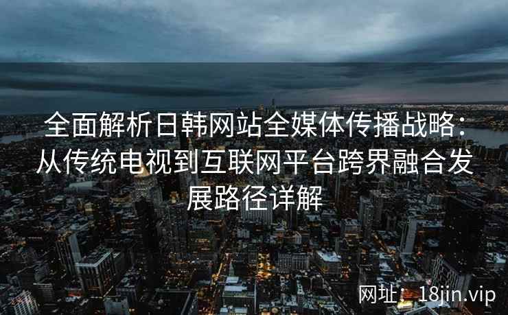 全面解析日韩网站全媒体传播战略：从传统电视到互联网平台跨界融合发展路径详解