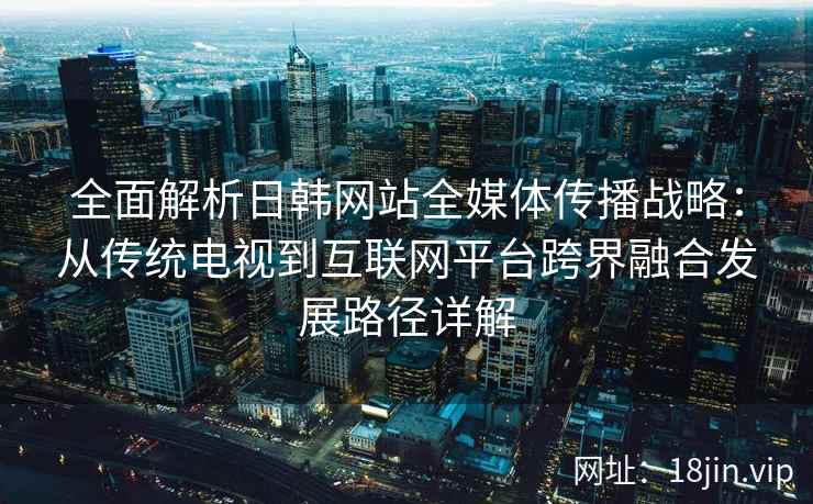 全面解析日韩网站全媒体传播战略：从传统电视到互联网平台跨界融合发展路径详解