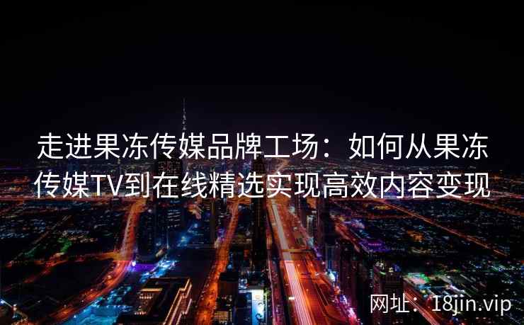 走进果冻传媒品牌工场：如何从果冻传媒TV到在线精选实现高效内容变现