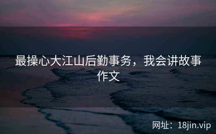 最操心大江山后勤事务，我会讲故事作文