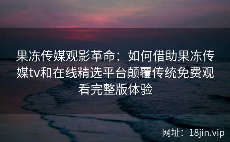 果冻传媒观影革命：如何借助果冻传媒tv和在线精选平台颠覆传统免费观看完整版体验