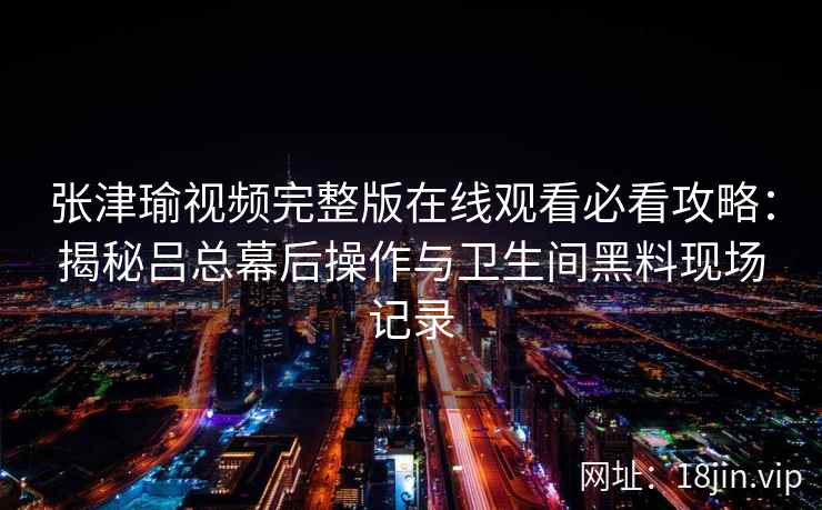 张津瑜视频完整版在线观看必看攻略：揭秘吕总幕后操作与卫生间黑料现场记录