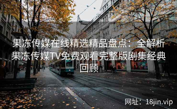 果冻传媒在线精选精品盘点：全解析果冻传媒TV免费观看完整版剧集经典回顾