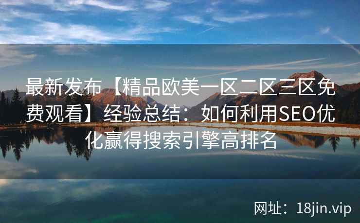 最新发布【精品欧美一区二区三区免费观看】经验总结：如何利用SEO优化赢得搜索引擎高排名