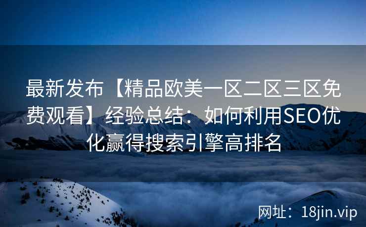 最新发布【精品欧美一区二区三区免费观看】经验总结：如何利用SEO优化赢得搜索引擎高排名