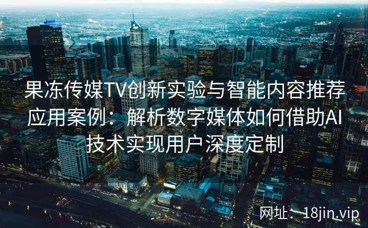 果冻传媒TV创新实验与智能内容推荐应用案例：解析数字媒体如何借助AI技术实现用户深度定制