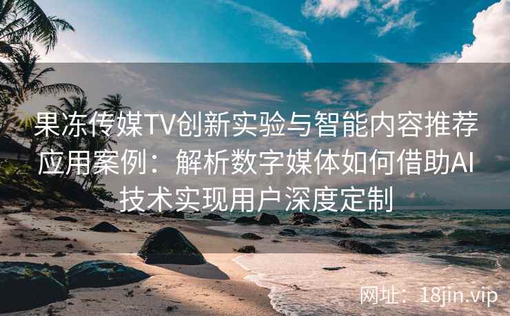 果冻传媒TV创新实验与智能内容推荐应用案例：解析数字媒体如何借助AI技术实现用户深度定制