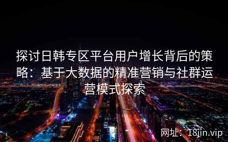 探讨日韩专区平台用户增长背后的策略：基于大数据的精准营销与社群运营模式探索
