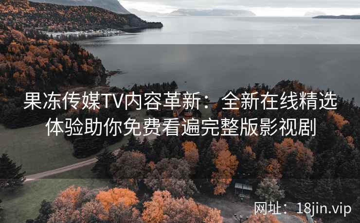 果冻传媒TV内容革新：全新在线精选体验助你免费看遍完整版影视剧