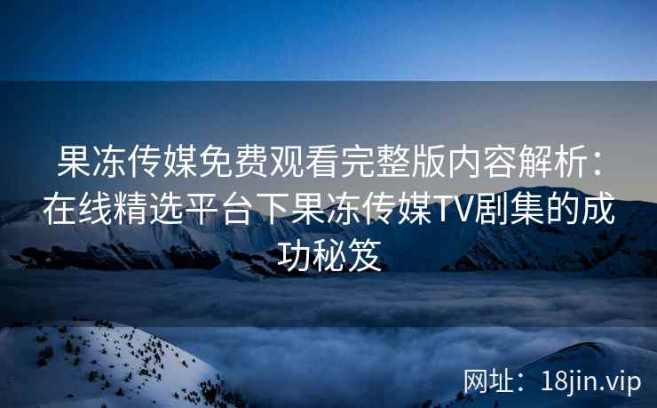果冻传媒免费观看完整版内容解析：在线精选平台下果冻传媒TV剧集的成功秘笈