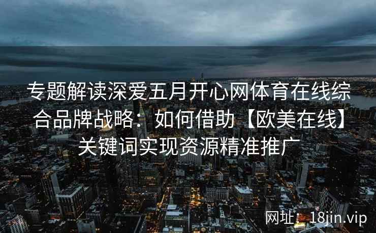 专题解读深爱五月开心网体育在线综合品牌战略:如何借助【欧美在线】关键词实现资源精准推广 专题解读深爱五月开心网体育在线综合品牌战略:如何借助【欧美在线】关键词实现资源精准推广