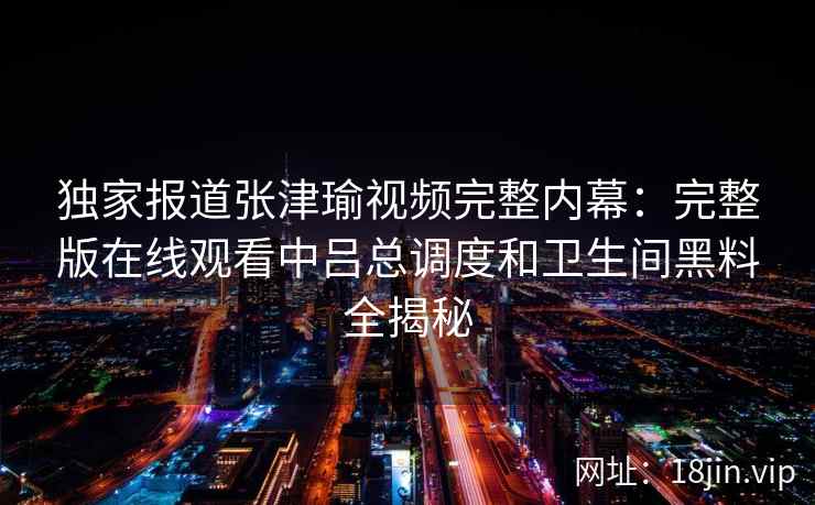 独家报道张津瑜视频完整内幕：完整版在线观看中吕总调度和卫生间黑料全揭秘
