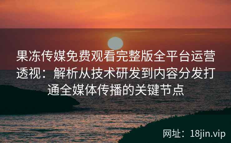 果冻传媒免费观看完整版全平台运营透视:解析从技术研发到内容分发打通全媒体传播的关键节点 果冻传媒免费观看完整版全平台运营透视:解析从技术研发到内容分发打通全媒体传播的关键节点